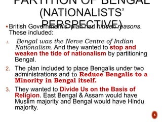 British Government’s plan had hidden reasons.
These included:
1. Bengal was the Nerve Centre of Indian
Nationalism. And they wanted to stop and
weaken the tide of nationalism by partitioning
Bengal.
2. The plan included to place Bengalis under two
administrations and to Reduce Bengalis to a
Minority in Bengal itself.
3. They wanted to Divide Us on the Basis of
Religion. East Bengal & Assam would have
Muslim majority and Bengal would have Hindu
majority.
5
 