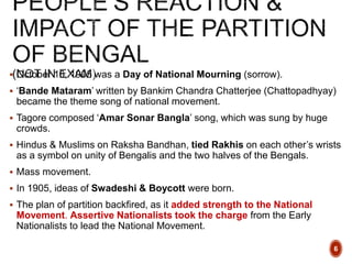  October 16, 1905 was a Day of National Mourning (sorrow).
 ‘Bande Mataram’ written by Bankim Chandra Chatterjee (Chattopadhyay)
became the theme song of national movement.
 Tagore composed ‘Amar Sonar Bangla’ song, which was sung by huge
crowds.
 Hindus & Muslims on Raksha Bandhan, tied Rakhis on each other’s wrists
as a symbol on unity of Bengalis and the two halves of the Bengals.
 Mass movement.
 In 1905, ideas of Swadeshi & Boycott were born.
 The plan of partition backfired, as it added strength to the National
Movement. Assertive Nationalists took the charge from the Early
Nationalists to lead the National Movement.
6
 