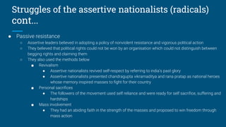 Struggles of the assertive nationalists (radicals)
cont...
● Passive resistance
○ Assertive leaders believed in adopting a policy of nonviolent resistance and vigorous political action
○ They believed that political rights could not be won by an organisation which could not distinguish between
begging rights and claiming them
○ They also used the methods below
■ Revivalism
● Assertive nationalists revived self-respect by referring to india’s past glory
● Assertive nationalists presented chandragupta vikramaditya and rana pratap as national heroes
whose memory inspired masses to fight for their country
■ Personal sacrifices
● The followers of the movement used self reliance and were ready for self sacrifice, suffering and
hardships
■ Mass involvement
● They had an abiding faith in the strength of the masses and proposed to win freedom through
mass action
 
