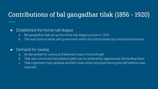Contributions of bal gangadhar tilak (1856 - 1920)
● Established the home rule league
a. Bal gangadhar tilak set up the home rule league at pune in 1916
b. This was done to attain self government within the british empire by constitutional means
● Demand for swaraj
a. He demanded for swaraj and believed it was in his birthright
b. Tilak was convinced that political rights can be achieved by aggressively demanding them
c. Tilak organised many akharas and lathi clubs where physical training and self defence was
imparted
 