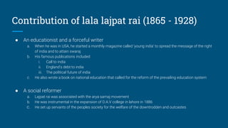 Contribution of lala lajpat rai (1865 - 1928)
● An educationist and a forceful writer
a. When he was in USA, he started a monthly magazine called ‘young india’ to spread the message of the right
of india and to attain swaraj
b. His famous publications included
i. Call to india
ii. England’s debt to india
iii. The political future of india
c. He also wrote a book on national education that called for the reform of the prevailing education system
● A social reformer
a. Lajpat rai was associated with the arya samaj movement
b. He was instrumental in the expansion of D.A.V college in lahore in 1886
c. He set up servants of the peoples society for the welfare of the downtrodden and outcastes
 