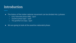Introduction
● The history of the indian national movement can be divided into 3 phases
○ Early nationalist phase (1885 - 1907)
○ Assertive phase (1907 - 1916)
○ The gandhian era (1915 - 1947)
● We are going to look at the assertive nationalist phase
 