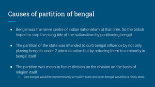 Causes of partition of bengal
● Bengal was the nerve centre of indian nationalism at that time. So the british
hoped to stop the rising tide of the nationalism by partitioning bengal
● The partition of the state was intended to curb bengal influence by not only
placing bengalis under 2 administration but by reducing them to a minority in
bengal itself
● The partition was mean to foster division on the division on the basis of
religion itself
○ East bengal would be predominantly a muslim state and west bengal would be a hindu state
 