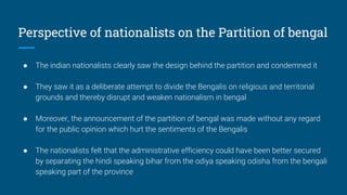 Perspective of nationalists on the Partition of bengal
● The indian nationalists clearly saw the design behind the partition and condemned it
● They saw it as a deliberate attempt to divide the Bengalis on religious and territorial
grounds and thereby disrupt and weaken nationalism in bengal
● Moreover, the announcement of the partition of bengal was made without any regard
for the public opinion which hurt the sentiments of the Bengalis
● The nationalists felt that the administrative efficiency could have been better secured
by separating the hindi speaking bihar from the odiya speaking odisha from the bengali
speaking part of the province
 