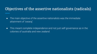 Objectives of the assertive nationalists (radicals)
● The main objective of the assertive nationalists was the immediate
attainment of ‘swaraj’
● This meant complete independence and not just self governance as in the
colonies of australia and new zealand
 
