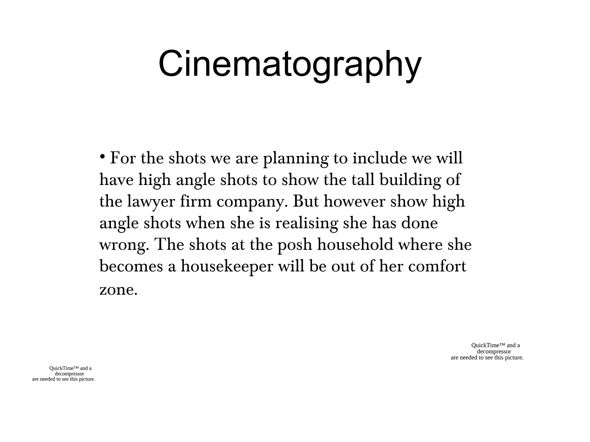 Cinematography
• For the shots we are planning to include we will
have high angle shots to show the tall building of
the lawyer firm company. But however show high
angle shots when she is realising she has done
wrong. The shots at the posh household where she
becomes a housekeeper will be out of her comfort
zone.
QuickTime™ and a
decompressor
are needed to see this picture.
QuickTime™ and a
decompressor
are needed to see this picture.
 