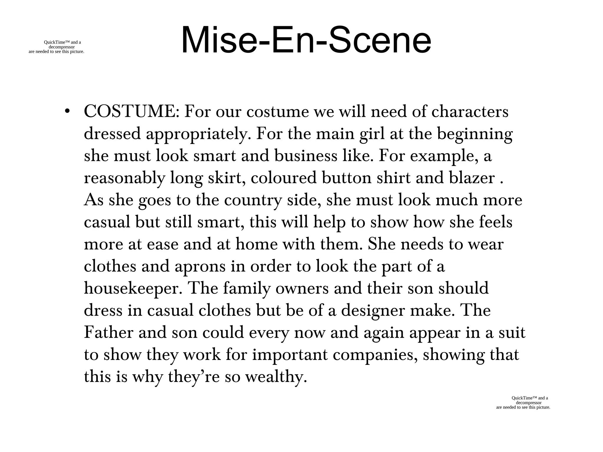 Mise-En-Scene
• COSTUME: For our costume we will need of characters
dressed appropriately. For the main girl at the beginning
she must look smart and business like. For example, a
reasonably long skirt, coloured button shirt and blazer .
As she goes to the country side, she must look much more
casual but still smart, this will help to show how she feels
more at ease and at home with them. She needs to wear
clothes and aprons in order to look the part of a
housekeeper. The family owners and their son should
dress in casual clothes but be of a designer make. The
Father and son could every now and again appear in a suit
to show they work for important companies, showing that
this is why they’re so wealthy.
QuickTime™ and a
decompressor
are needed to see this picture.
QuickTime™ and a
decompressor
are needed to see this picture.
 