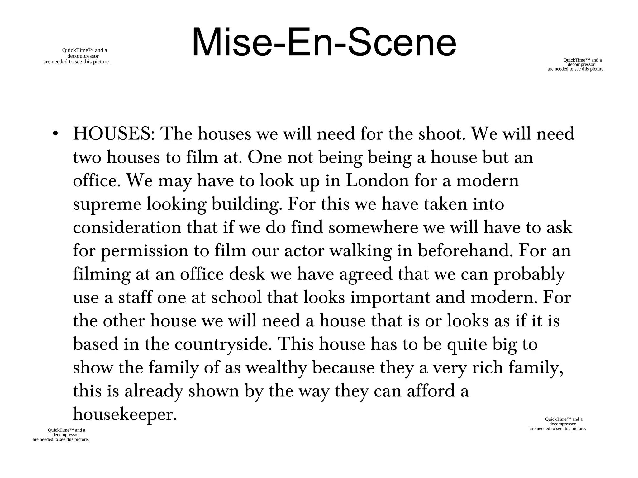 • HOUSES: The houses we will need for the shoot. We will need
two houses to film at. One not being being a house but an
office. We may have to look up in London for a modern
supreme looking building. For this we have taken into
consideration that if we do find somewhere we will have to ask
for permission to film our actor walking in beforehand. For an
filming at an office desk we have agreed that we can probably
use a staff one at school that looks important and modern. For
the other house we will need a house that is or looks as if it is
based in the countryside. This house has to be quite big to
show the family of as wealthy because they a very rich family,
this is already shown by the way they can afford a
housekeeper.
Mise-En-Scene
QuickTime™ and a
decompressor
are needed to see this picture.
QuickTime™ and a
decompressor
are needed to see this picture.
QuickTime™ and a
decompressor
are needed to see this picture.
QuickTime™ and a
decompressor
are needed to see this picture.
 