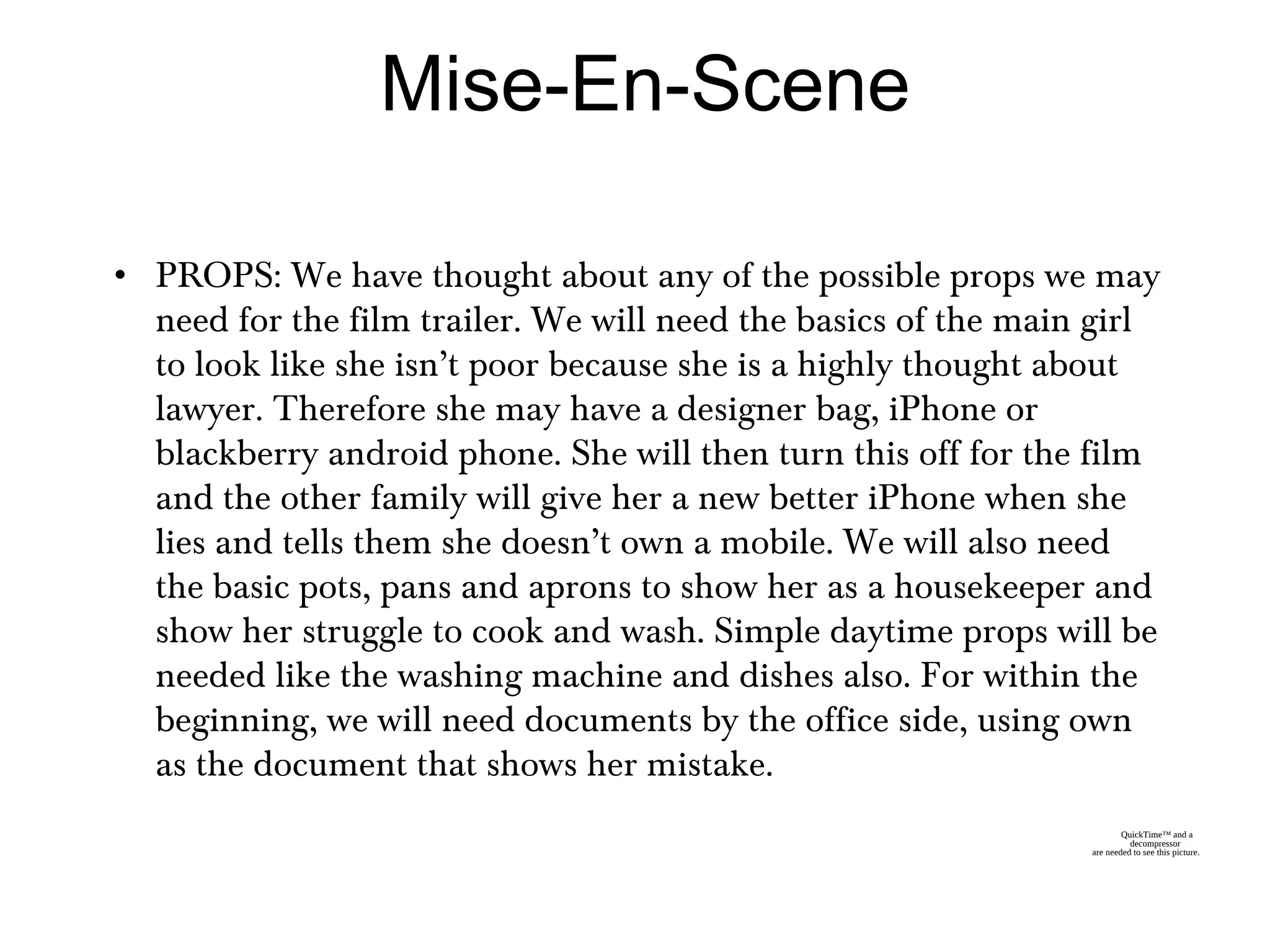 • PROPS: We have thought about any of the possible props we may
need for the film trailer. We will need the basics of the main girl
to look like she isn’t poor because she is a highly thought about
lawyer. Therefore she may have a designer bag, iPhone or
blackberry android phone. She will then turn this off for the film
and the other family will give her a new better iPhone when she
lies and tells them she doesn’t own a mobile. We will also need
the basic pots, pans and aprons to show her as a housekeeper and
show her struggle to cook and wash. Simple daytime props will be
needed like the washing machine and dishes also. For within the
beginning, we will need documents by the office side, using own
as the document that shows her mistake.
Mise-En-Scene
QuickTime™ and a
decompressor
are needed to see this picture.
 