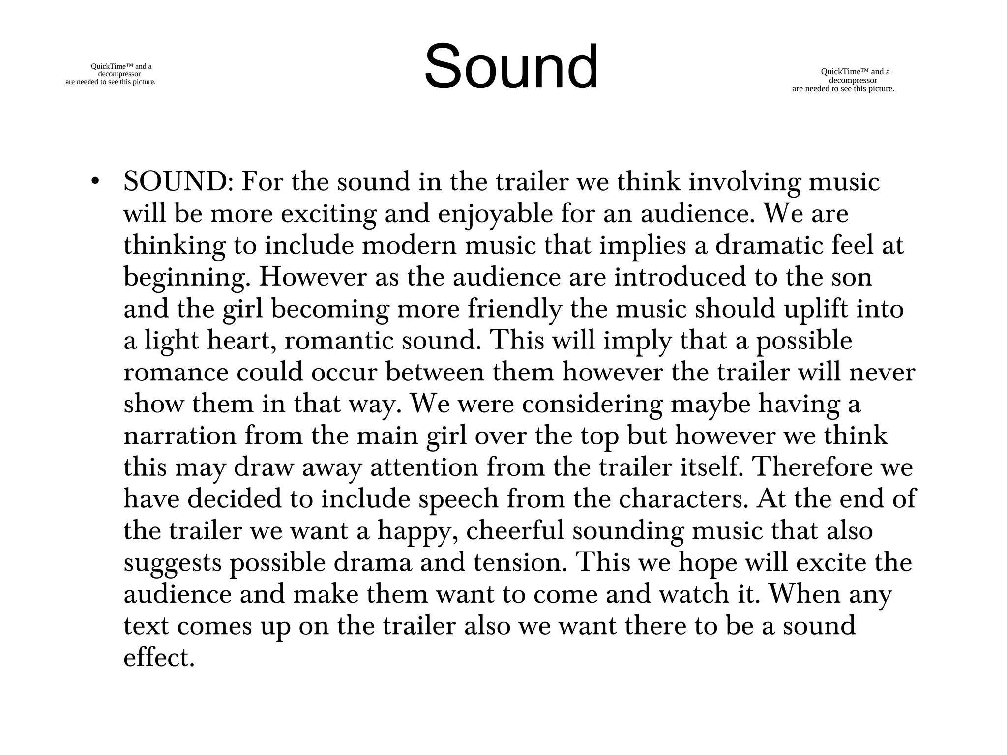 • SOUND: For the sound in the trailer we think involving music
will be more exciting and enjoyable for an audience. We are
thinking to include modern music that implies a dramatic feel at
beginning. However as the audience are introduced to the son
and the girl becoming more friendly the music should uplift into
a light heart, romantic sound. This will imply that a possible
romance could occur between them however the trailer will never
show them in that way. We were considering maybe having a
narration from the main girl over the top but however we think
this may draw away attention from the trailer itself. Therefore we
have decided to include speech from the characters. At the end of
the trailer we want a happy, cheerful sounding music that also
suggests possible drama and tension. This we hope will excite the
audience and make them want to come and watch it. When any
text comes up on the trailer also we want there to be a sound
effect.
SoundQuickTime™ and a
decompressor
are needed to see this picture.
QuickTime™ and a
decompressor
are needed to see this picture.
 