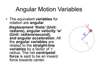 Angular Motion Variables
• The equivalent variables for
rotation are angular
displacement ‘theta’ (Unit:
radians), angular velocity ‘w’
(Unit: radians/second),
and angular acceleration. All
the angular variables are
related to the straight-line
variables by a factor of ‘r’,
radius. The net centripetal
force is said to be an inward
force towards center.
 
