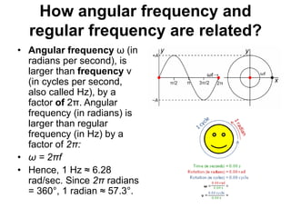 How angular frequency and
regular frequency are related?
• Angular frequency ω (in
radians per second), is
larger than frequency ν
(in cycles per second,
also called Hz), by a
factor of 2π. Angular
frequency (in radians) is
larger than regular
frequency (in Hz) by a
factor of 2π:
• ω = 2πf
• Hence, 1 Hz ≈ 6.28
rad/sec. Since 2π radians
= 360°, 1 radian ≈ 57.3°.
 