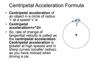 Centripetal Acceleration Formula
• Centripetal acceleration of
an object in a circle of radius
‘r’ at a speed ‘v’ is
• Centripetal
acceleration=v^2/r
• So, rate of change of
tangential velocity is called as
the centripetal acceleration.
Centripetal acceleration is
greater at high speeds and in
sharp curves (smaller radius),
as you have noticed when
driving a car.
 