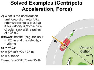 Solved Examples (Centripetal
Acceleration, Force)
2) What is the acceleration,
and force of a motor-bike
rider whose mass is 0.2kg,
if his velocity is 25m/s on a
circular track with a radius
of 125 m?
Answer:mass=0.2kg, radius, r
= 125 m and the velocity, v
= 25 m/s.
ac = v^2/r
ac = (25 m/s)^2 / 125 m
ac = 5 m/s^2
Fc=mc*ac=0.2kg*5m/s^2=1N
 