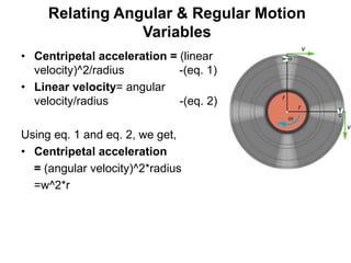 Relating Angular & Regular Motion
Variables
• Centripetal acceleration = (linear
velocity)^2/radius -(eq. 1)
• Linear velocity= angular
velocity/radius -(eq. 2)
Using eq. 1 and eq. 2, we get,
• Centripetal acceleration
= (angular velocity)^2*radius
=w^2*r
 