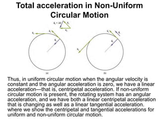 Total acceleration in Non-Uniform
Circular Motion
Thus, in uniform circular motion when the angular velocity is
constant and the angular acceleration is zero, we have a linear
acceleration—that is, centripetal acceleration. If non-uniform
circular motion is present, the rotating system has an angular
acceleration, and we have both a linear centripetal acceleration
that is changing as well as a linear tangential acceleration.
where we show the centripetal and tangential accelerations for
uniform and non-uniform circular motion.
 