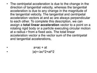 • The centripetal acceleration is due to the change in the
direction of tangential velocity, whereas the tangential
acceleration is due to any change in the magnitude of
the tangential velocity. The tangential and centripetal
acceleration vectors at and ac are always perpendicular
to each other. To complete this description, we can
assign a total linear acceleration vector to a point on a
rotating rigid body or a particle executing circular motion
at a radius r from a fixed axis. The total linear
acceleration vector a the vector sum of the centripetal
and tangential accelerations,
• a=ac + at
• |a|=√ac^2+at^2
 