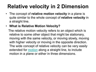 Relative velocity in 2 Dimension
• The concept of relative motion velocity in a plane is
quite similar to the whole concept of relative velocity in
a straight line.
• What is Relative Motion Velocity?
The relative motion velocity refers to an object which is
relative to some other object that might be stationary,
moving with the same velocity, or moving slowly, moving
with higher velocity or moving in the opposite direction.
The wide concept of relative velocity can be very easily
extended for motion along a straight line, to include
motion in a plane or either in three dimensions.
 
