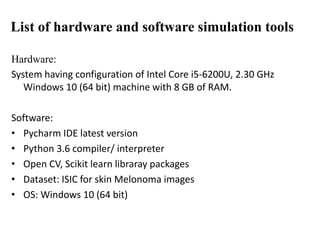 Hardware:
System having configuration of Intel Core i5-6200U, 2.30 GHz
Windows 10 (64 bit) machine with 8 GB of RAM.
Software:
• Pycharm IDE latest version
• Python 3.6 compiler/ interpreter
• Open CV, Scikit learn libraray packages
• Dataset: ISIC for skin Melonoma images
• OS: Windows 10 (64 bit)
List of hardware and software simulation tools
 