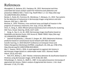 References
Abuzaghleh, O., Barkana, B.D., Faezipour, M., 2015. Noninvasive real-time
automated skin lesion analysis system for melanoma early detection and
prevention 4300212 IEEE J. Transl. Eng. Health Med. 3, 1–12. https://doi.org/
10.1109/JTEHM.2015.2419612.
Barata, C., Ruela, M., Francisco, M., Mendonça, T., Marques, J.S., 2014. Two systems
for the detection of melanomas in dermoscopy images using texture and color
features. IEEE Syst. J., 965–979
Breslow, A., 1970. Thickness, cross-sectional areas and depth of invasion in the
prognosis of cutaneous melanoma. Ann. Surg. 172 (5), 902–908.
Chim, H., Deng, X., 2010. Efficient phrase-based document similarity for clustering.
IEEE Trans. Knowl. Data Eng. 20 (9), 1217–1229.
• Gong, A., Yao, X., Lin, W., 2020. Dermoscopy image classification based on
StyleGANs and decision fusion. IEEE Access 8, 70640–70650. https://doi.org/
10.1109/ACCESS.2020.2986916.
• Jaworek-Korjakowska, J., Kleczek, P., Gorgon, M., 2019. Melanoma thickness
prediction based on convolutional neural network with VGG-19 model
transfer learning, in: 2019 IEEE/CVF Conference on Computer Vision and
Pattern Recognition Workshops (CVPRW), Long Beach, CA, USA, pp. 2748–2756,
http://dx.doi.org/10.1109/CVPRW.2019.00333.
Ma, Z., Tavares, J.M.R.S., 2016. A novel approach to segment skin lesions in
dermoscopic images based on a deformable model. IEEE J. Biomed. Health
Inform. 20 (2), 615–623.
• Patil, R.R., Bellary, S., 2017. Review: melanoma detection & classification based on
thickness using dermascopic images. IJCTA 10 (8), 821–825.
Pehamberger, H., Steiner, A., Wolff, K., 1987. In vivo epiluminescence microscopy of
pigmented skin lesions. Pattern analysis of pigmented skin lesions. J. Am. Acad.
Dermatol. 17 (4), 571–583.
 