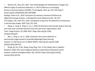 • Reshma, M., Shan, B.P., 2017. Two methodologies for identification of stages and
different types of melanoma detection, in: 2017 Conference on Emerging
Devices and Smart Systems (ICEDSS), Tiruchengode, 2017, pp. 257–259, http://
dx.doi.org/10.1109/ICEDSS.2017.8073689.
Rubegni, Pietro et al., 2010. Evaluation of cutaneous melanoma thickness by
digital dermoscopy analysis: a retrospective study. Melanoma Res. 20, 212–
217.Sangve, S.M., Patil, R.R., 2014. Competitive analysis for the detection of melanomas
in dermoscopy images. IJERT 3 (6), 351–354.
• Wang, X., Jiang, X., Ding, H., Liu, J., 2020. Bi-directional dermoscopic feature learning
and multi-scale consistent decision fusion for skin lesion segmentation. IEEE
Trans. Image Process. 29, 3039–3051. https://doi.org/10.1109/
TIP.2019.2955297.
• Wei, L., Ding, K., Hu, H., 2020. Automatic skin cancer detection in
dermoscopy images based on ensemble lightweight deep learning
network. In: IEEE Access vol. 8, 99633–99647, http://dx.doi.org/10.1109/
ACCESS.2020.2997710.
• Zhang, Ni, Cai, Yi-Xin, Wang, Yong-Yong, Tian, Yi-Tao, Wang, Xiao-Li, Badami,
Benjamin, 2020. Skin cancer diagnosis based on optimized convolutional neural
network. Artificial Intelligence Med. 102, 101756. https://doi.org/10.1016/j.
artmed.2019.101756.
 