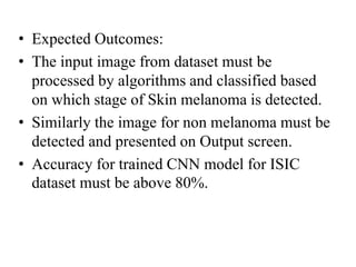 • Expected Outcomes:
• The input image from dataset must be
processed by algorithms and classified based
on which stage of Skin melanoma is detected.
• Similarly the image for non melanoma must be
detected and presented on Output screen.
• Accuracy for trained CNN model for ISIC
dataset must be above 80%.
 