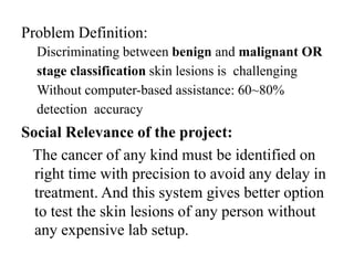 Problem Definition:
Discriminating between benign and malignant OR
stage classification skin lesions is challenging
Without computer-based assistance: 60~80%
detection accuracy
Social Relevance of the project:
The cancer of any kind must be identified on
right time with precision to avoid any delay in
treatment. And this system gives better option
to test the skin lesions of any person without
any expensive lab setup.
 