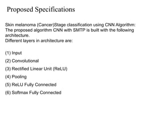 Proposed Specifications
Skin melanoma (Cancer)Stage classification using CNN Algorithm:
The proposed algorithm CNN with SMTP is built with the following
architecture.
Different layers in architecture are:
(1) Input
(2) Convolutional
(3) Rectified Linear Unit (ReLU)
(4) Pooling
(5) ReLU Fully Connected
(6) Softmax Fully Connected
 