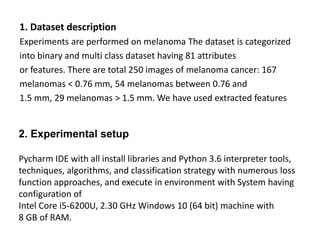 1. Dataset description
Experiments are performed on melanoma The dataset is categorized
into binary and multi class dataset having 81 attributes
or features. There are total 250 images of melanoma cancer: 167
melanomas < 0.76 mm, 54 melanomas between 0.76 and
1.5 mm, 29 melanomas > 1.5 mm. We have used extracted features
2. Experimental setup
Pycharm IDE with all install libraries and Python 3.6 interpreter tools,
techniques, algorithms, and classification strategy with numerous loss
function approaches, and execute in environment with System having
configuration of
Intel Core i5-6200U, 2.30 GHz Windows 10 (64 bit) machine with
8 GB of RAM.
 
