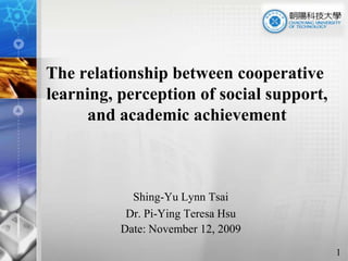The relationship between cooperative learning, perception of social support, and academic achievement Shing-Yu Lynn Tsai  Dr. Pi-Ying Teresa Hsu Date: November 12, 2009 1 