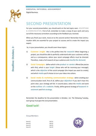 For your second presentation, you should work on the last topics seen: ADVERTISING
& COMMUNICATION. First of all, remember to make a recap of your work and carry
out all the necessary corrections according to the feedback you received.
When you finish your work, move on to this second section! Remember that commu-
nication skills are essential for your project to success and to create the impact you
expect.
So, in your presentation, you should cover these topics:
1) Customer Insight: this is the perfect time for research! When beginning a
project, you should be able to perfectly understand who your customers will be,
and as a consequence, where your social campaign efforts must be directed.
Therefore, make a full research of your audience and classify the demand.
2) Social Campaigns: define which is the product or service offered (be precise
with this); which is your target (those who will be receiving your message);
which is the objective of the social campaign (the impact you want to create);
and which media you’ll choose to turn your ideas into actions.
3) Social media & marketing communication strategy: when creating your
communication brief, first of all, define your objective! If you don’t have this
point clear, your strategy will fail. In second place, select the media and work
on the outlines of a website. Finally, define general strategy of keyword in-
vestment and link strategy.
Remember the deadline for the presentation is October, 1st. The following Tuesday,
each group must give the oral presentation.
Good luck!
GROUPAL INTEGRAL ASSIGNMENT
SECOND PRESENTATION
Digital Business
Group Members:
Mail #1
Mail #2
Mail #3
Mail #4
Name #1
Name #2
Name #3
Name #4
Deadline:October,1st
 