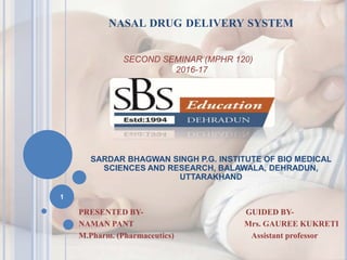 NASAL DRUG DELIVERY SYSTEM
SARDAR BHAGWAN SINGH P.G. INSTITUTE OF BIO MEDICAL
SCIENCES AND RESEARCH, BALAWALA, DEHRADUN,
UTTARAKHAND
PRESENTED BY- GUIDED BY-
NAMAN PANT Mrs. GAUREE KUKRETI
M.Pharm. (Pharmaceutics) Assistant professor
SECOND SEMINAR (MPHR 120)
2016-17
1
 
