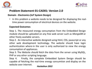 Hackathon 2022
Problem Statement 01-CAD01: Version 2.0
Domain - Electronics (IoT System Design)
• In this problem a website needs to be designed for displaying the real-
time power consumption of electrical devices on the website.
Expected Outcomes
Step 1. The measured energy consumption from the Embedded Design
module should be uploaded on any free web server such as MongoDB or
other freely available servers.
Step 2. An interactive website designed using html, CSS, javascript or any
other web development technology. The website should have login
authentication where-in the user is only authorized to view the energy
consumption of appliances.
Step 3. The Website should fetch the data from the server using MySQL,
PHP or any other scripting language.
Step 4. Finally, the complete Embedded System Design should be
capable of fetching the real-time energy consumtion and display on the
website over internet.
 