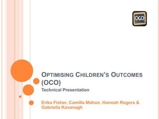 OPTIMISING CHILDREN’S OUTCOMES
(OCO)
Technical Presentation
Erika Fisher, Camilla Mahon, Hannah Rogers &
Gabriella Kavanagh
 