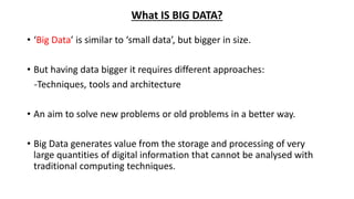 What IS BIG DATA?
• ‘Big Data’ is similar to ‘small data’, but bigger in size.
• But having data bigger it requires different approaches:
-Techniques, tools and architecture
• An aim to solve new problems or old problems in a better way.
• Big Data generates value from the storage and processing of very
large quantities of digital information that cannot be analysed with
traditional computing techniques.
 