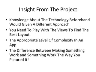 Insight	
  From	
  The	
  Project	
  	
  
•  Knowledge	
  About	
  The	
  Technology	
  Beforehand	
  
   Would	
  Given	
  A	
  Diﬀerent	
  Approach	
  	
  
•  You	
  Need	
  To	
  Play	
  With	
  The	
  Views	
  To	
  Find	
  The	
  
   Best	
  Layout	
  
•  The	
  Appropriate	
  Level	
  Of	
  Complexity	
  In	
  An	
  
   App	
  	
  	
  
•  The	
  Diﬀerence	
  Between	
  Making	
  Something	
  
   Work	
  and	
  Something	
  Work	
  The	
  Way	
  You	
  
   Pictured	
  It!	
  
 