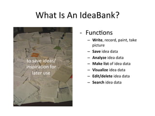 What	
  Is	
  An	
  IdeaBank?	
  
                        -­‐  Func2ons	
  	
  
                            –  Write,	
  record,	
  paint,	
  take	
  
                               picture	
  
                            –  Save	
  idea	
  data	
  
                            –  Analyze	
  idea	
  data	
  
to	
  save	
  ideas/
                            –  Make	
  list	
  of	
  idea	
  data	
  
inspira2on	
  for	
  
                            –  Visualize	
  idea	
  data	
  	
  
     later	
  use	
  
                            –  Edit/delete	
  idea	
  data	
  
                            –  Search	
  idea	
  data	
  
 