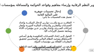 01
‫جوهرية‬ ‫تحسينات‬ ‫إدخال‬
‫العامة‬ ‫المالية‬ ‫على‬
14
•
‫التحسينات‬ ‫هذه‬ ‫تشمل‬
‫يأتي‬ ‫ما‬
:
•
‫ال‬ ‫إلدخال‬ ‫دولي‬ ‫مكتب‬ ‫مع‬ ‫التعاقد‬
‫م‬
‫و‬ ‫يكنة‬
‫إ‬
‫عداد‬
‫وإنجاز‬ ‫ة‬
‫الدوري‬ ‫ة‬
‫المالي‬ ‫بيانات‬
‫وال‬ ‫ر‬
‫والتقاري‬ ‫ابات‬
‫الحس‬
‫و‬ ‫الصرف‬ ‫إجراءات‬
‫إ‬
‫األداء‬ ‫مؤشرات‬ ‫عن‬ ‫تقارير‬ ‫عداد‬
‫اإليرادات‬ ‫تحصيل‬ ‫ومتابعة‬
‫آ‬
‫لي‬
ً
.‫ا‬
•
‫التحول‬
‫إل‬
‫ى‬
‫إ‬
‫أساس‬ ‫وفق‬ ‫الحكومية‬ ‫الحسابات‬ ‫عداد‬
‫لتحقيق‬ ‫والمحاسبي‬ ‫المالي‬ ‫النظام‬ ‫وتوحيد‬ ‫االستحقاق‬
.‫الدولة‬ ‫مؤسسات‬ ‫بين‬ ‫الفعالة‬ ‫المقارنات‬
•
‫ة‬
‫ي‬‫الداخل‬ ‫ة‬
‫ع‬‫والمراج‬ ‫ن‬
‫ي‬‫المالي‬ ‫بين‬
‫ق‬‫المرا‬ ‫ة‬
‫ء‬‫كفا‬ ‫ن‬
‫م‬ ‫ع‬
‫ف‬‫الر‬
.‫التكاليف‬ ‫ومحاسبة‬ ‫اإلدارية‬ ‫التقارير‬ ‫ونظام‬
‫و‬ ‫الرقابية‬ ‫النظم‬ ‫وير‬
‫إ‬
‫ا‬ ‫بمؤسسات‬ ‫لة‬
‫ء‬‫والمسا‬ ‫الحوكمة‬ ‫وقواعد‬ ‫مفاهيم‬ ‫رساء‬
 