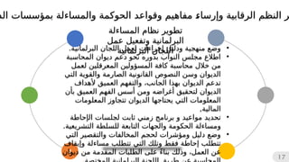 4
17
•
‫ودليل‬ ‫منهجية‬ ‫وضع‬
‫إ‬
.‫البرلمانية‬ ‫اللجان‬ ‫لعمل‬ ‫جراءات‬
•
‫المحاسبة‬ ‫ديوان‬ ‫دعم‬ ‫نحو‬ ‫بدوره‬ ‫النواب‬ ‫مجلس‬ ‫اطالع‬
‫المس‬ ‫كافة‬ ‫محاسبة‬ ‫خالل‬ ‫من‬
‫ؤو‬
‫لعمل‬ ‫المعرقلين‬ ‫لين‬
‫التي‬ ‫والقوية‬ ‫الصارمة‬ ‫القانونية‬ ‫النصوص‬ ‫وسن‬ ‫الديوان‬
‫ألهداف‬ ‫العميق‬ ‫والتفهم‬ ،‫الجانب‬ ‫بهذا‬ ‫الديوان‬ ‫تدعم‬
‫لتحقيق‬ ‫الديوان‬
‫أغراض‬
‫ه‬
‫بأن‬ ‫العميق‬ ‫الفهم‬ ‫أسس‬ ‫ومن‬
‫يحتاجه‬ ‫التي‬ ‫المعلومات‬
‫ا‬
‫المعلومات‬ ‫تتجاوز‬ ‫الديوان‬
,‫المالية‬
•
‫ال‬ ‫لجلسات‬ ‫ثابت‬ ‫زمني‬ ‫برنامج‬ ‫و‬ ‫مواعيد‬ ‫تحديد‬
‫إ‬
‫حاطة‬
‫و‬
‫م‬
.‫التشريعية‬ ‫للسلطة‬ ‫التابعة‬ ‫والجهات‬ ‫الحكومة‬ ‫ساءلة‬
•
‫التي‬ ‫والتقصير‬ ‫المخالفات‬ ‫لحجم‬ ‫ومؤشرات‬ ‫دليل‬ ‫وضع‬
‫تتطلب‬
‫إ‬
‫و‬ ‫مساءلة‬ ‫تتطلب‬ ‫التي‬ ‫وتلك‬ ‫فقط‬ ‫حاطة‬
‫إ‬
‫يقاف‬
‫بناء‬ ‫وذلك‬ ،‫العمل‬ ‫عن‬
ً
‫ديوان‬ ‫من‬ ‫المقدمة‬ ‫الطلبات‬ ‫على‬
‫و‬ ‫الرقابية‬ ‫النظم‬ ‫ر‬
‫إ‬
‫الد‬ ‫بمؤسسات‬ ‫والمساءلة‬ ‫الحوكمة‬ ‫وقواعد‬ ‫مفاهيم‬ 
‫ء‬‫رسا‬
‫المساءلة‬ ‫نظام‬ ‫تطوير‬
‫عمل‬ ‫وتفعيل‬ ‫البرلمانية‬
‫البرلمانية‬ ‫اللجان‬
 