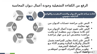 ‫واللوائح‬ ‫التنفيذية‬ ‫والئحته‬ ‫الديوان‬ ‫قانون‬ ‫صياغة‬ ‫إعادة‬
2
‫ص‬‫و‬2
‫ص‬‫بن‬ ‫الداخلية‬
‫جودة‬ ‫بضبط‬ ‫خاصة‬
‫أ‬
‫الديوان‬ ‫عمال‬

‫من‬ ‫الديوان‬ ‫حسابات‬ ‫مراجعة‬ ‫على‬ ‫النص‬
.‫محايدة‬ ‫جهة‬

‫مرة‬ ‫الديوان‬ ‫أعمال‬ ‫جودة‬ ‫م‬
‫ي‬‫تقي‬ ‫ى‬
‫ل‬‫ع‬ ‫ص‬
‫ن‬‫ال‬
‫ب‬
‫مكت‬ ‫و‬
‫أ‬ ‫ة‬
‫منظم‬ ‫ن‬
‫م‬ ‫نوات‬
‫س‬ ‫ة‬
‫ثالث‬ ‫ل‬
‫ك‬
‫مراجعة‬ ‫جهاز‬ ‫من‬ ‫أو‬ ‫متخصص‬ ‫مراجعة‬
.‫نظير‬

‫تشمل‬ ‫للمراجعة‬ ‫معايير‬ ‫إعداد‬ ‫على‬ ‫النص‬
‫مع‬ ‫األداء‬ ‫وتقييم‬ ‫المالية‬ ‫والرقابة‬ ‫االمتثال‬
.‫التشريعية‬ ‫السلطة‬ ‫من‬ ‫اعتمادها‬

‫لموظفي‬ ‫المهني‬ ‫الشرف‬ ‫ميثاق‬ ‫تطوير‬
‫الديوان‬ ‫وأعضاء‬
.
06 01
02
03
04
05
10/07/2024 7
‫وجودة‬ ‫التشغيلية‬ ‫الكفاءة‬ ‫من‬ ‫الرفع‬
‫أ‬
‫المحاسبة‬ ‫ديوان‬ ‫عمال‬
 