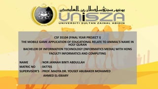 CSF 35104 (FINAL YEAR PROJECT I)
THE MOBILE GAME APPLICATION OF EDUCATIONAL RELATE TO ANIMAL’S NAME IN
HOLY QURAN
BACHELOR OF INFORMATION TECHNOLOGY (INFORMATICS MEDIA) WITH HONS
FACULTY INFORMATICS AND COMPUTING
NAME : NOR JANNAH BINTI ABDULLAH
MATRIC NO : 047701
SUPERVISOR’S : PROF. MADYA DR. YOUSEF ABUBAKER MOHAMED
AHMED EL-EBIARY
 