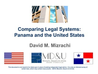 Comparing Legal Systems:
Panama and the United States
David M. Mizrachi
This document is not meant to be relied upon in place of seeking independent legal advice. It is only an informal survey of
certain laws, which may contain inaccuracies. ©2010, Mizrachi, Davarro & Urriola
 