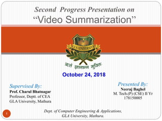 Second Progress Presentation on
“Video Summarization”
Presented By:
Neeraj Baghel
M. Tech.(P) (CSE) II Yr
178150005
Supervised By:
Prof. Charul Bhatnagar
Professor, Deptt. of CEA
GLA University, Mathura
Dept. of Computer Engineering & Applications,
GLA University, Mathura.
October 24, 2018
1
 