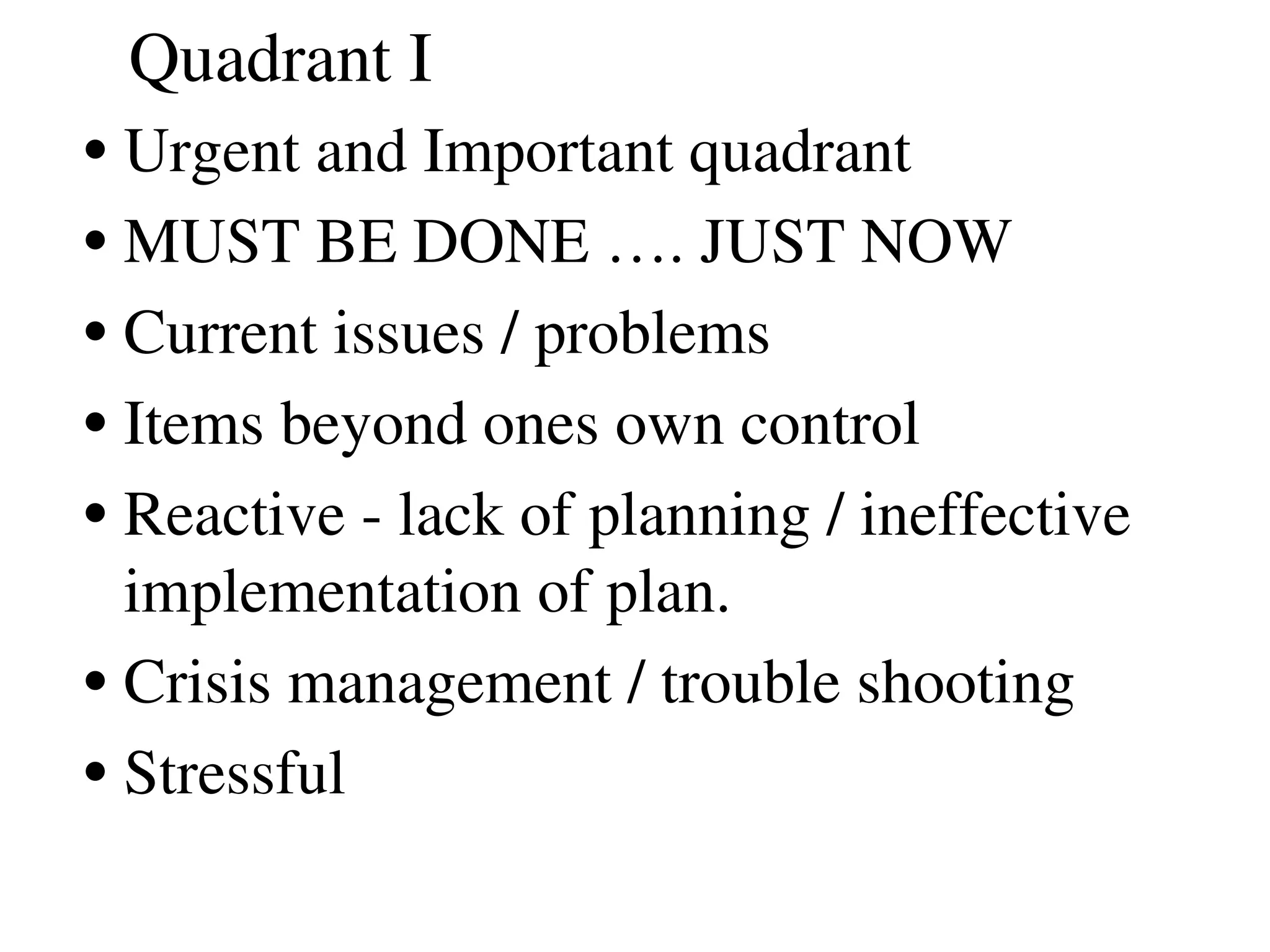 Quadrant I
•Urgent and Important quadrant
•MUST BE DONE …. JUST NOW
•Current issues / problems
•Items beyond ones own control
•Reactive ­ lack of planning / ineffective 
implementation of plan. 
•Crisis management / trouble shooting
•Stressful 
 