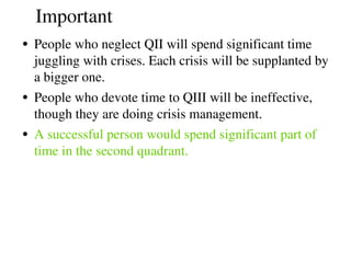 Important
• People who neglect QII will spend significant time 
juggling with crises. Each crisis will be supplanted by 
a bigger one.
• People who devote time to QIII will be ineffective, 
though they are doing crisis management.
• A successful person would spend significant part of 
time in the second quadrant. 
 
