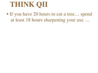 THINK QII
•If you have 20 hours to cut a tree… spend 
at least 18 hours sharpening your axe … 
 