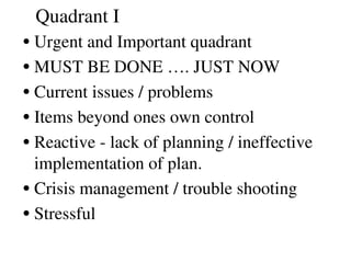 Quadrant I
•Urgent and Important quadrant
•MUST BE DONE …. JUST NOW
•Current issues / problems
•Items beyond ones own control
•Reactive ­ lack of planning / ineffective 
implementation of plan. 
•Crisis management / trouble shooting
•Stressful 
 