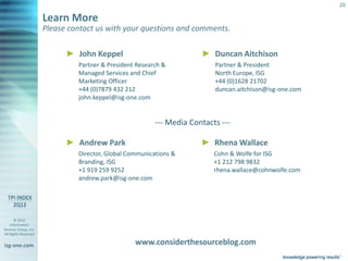 20

                       Learn More
                       Please contact us with your questions and comments.

                                ► John Keppel                              ► Duncan Aitchison
                                    Partner & President Research &             Partner & President
                                    Managed Services and Chief                 North Europe, ISG
                                    Marketing Officer                          +44 (0)1628 21702
                                    +44 (0)7879 432 212                        duncan.aitchison@isg-one.com
                                    john.keppel@isg-one.com


                                                              --- Media Contacts ---

                                ► Andrew Park                              ► Rhena Wallace
                                    Director, Global Communications &          Cohn & Wolfe for ISG
                                    Branding, ISG                              +1 212 798 9832
                                    +1 919 259 9252                            rhena.wallace@cohnwolfe.com
                                    andrew.park@isg-one.com




       © 2012
    Information
Services Group, Inc.
All Rights Reserved


isg-one.com                                            www.considerthesourceblog.com
                       *Contracts with TCV > $25M
 