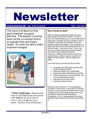 Newsletter
WWW.MORRISVET.COM Like Us On Facebook!                                           April – June 2013


This issue is all about turning               New Products Alert:
good intentions into good                     Want to practice good dental hygiene for your
planning. The weather is turning              pets, but don't have time to brush? Pet won’t
warm so this is a perfect time to             even think about allowing you to brush their teeth?
                                              How about a sprinkle and serve product? Morris
re-evaluate Fido and Fluffy’s                 Hospital is now offering a fantastic, all natural
health. It’s never too late to make           product called Perio Support. Perio Support is a
                                              tasty food sprinkle that helps decrease tarter and
important changes!                            freshen breath. How easy is that? And it may
                                              save you money be decreasing how frequently
                                              you have to have professional dental
                                              cleanings! Healthy teeth and gums mean less
                                              cardiac disease, kidney disease, and over all
                                              better immune system. Come in today for a
                                              bottle.

                                              If you like Phycox you will love Phycox Max:

                                                        Increased anti-inflammatory activity with
                                                         greater analgesic effects
                                                        Improved weight loss in aging dogs
                                                        Improved control of blood glucose levels
                                                        Potent antioxidant, immune boosting, and
                                                         immunomodulating functions
                                                        Improved urinary tract health
                                                        Improved cardiac function


                                              Going into storm season, 4 th of July fireworks,
                                              moving to a new house, or any type of “traumatic”
                                              situation can be stressful and frightening for pets.
    **Policy Notification: Frequent Nail      Composure Pro is the advancement in the very
                                              successful Composure line of products.
    Trim or Anal Gland Expression punch       Composure Pro is a natural product that helps
    cards must be present at time of          pets deal with anxiety and fear and not just mask
    service. We will not owe you a            it.
    punch. So please keep them handy.**



                                      Newsletter 1
 