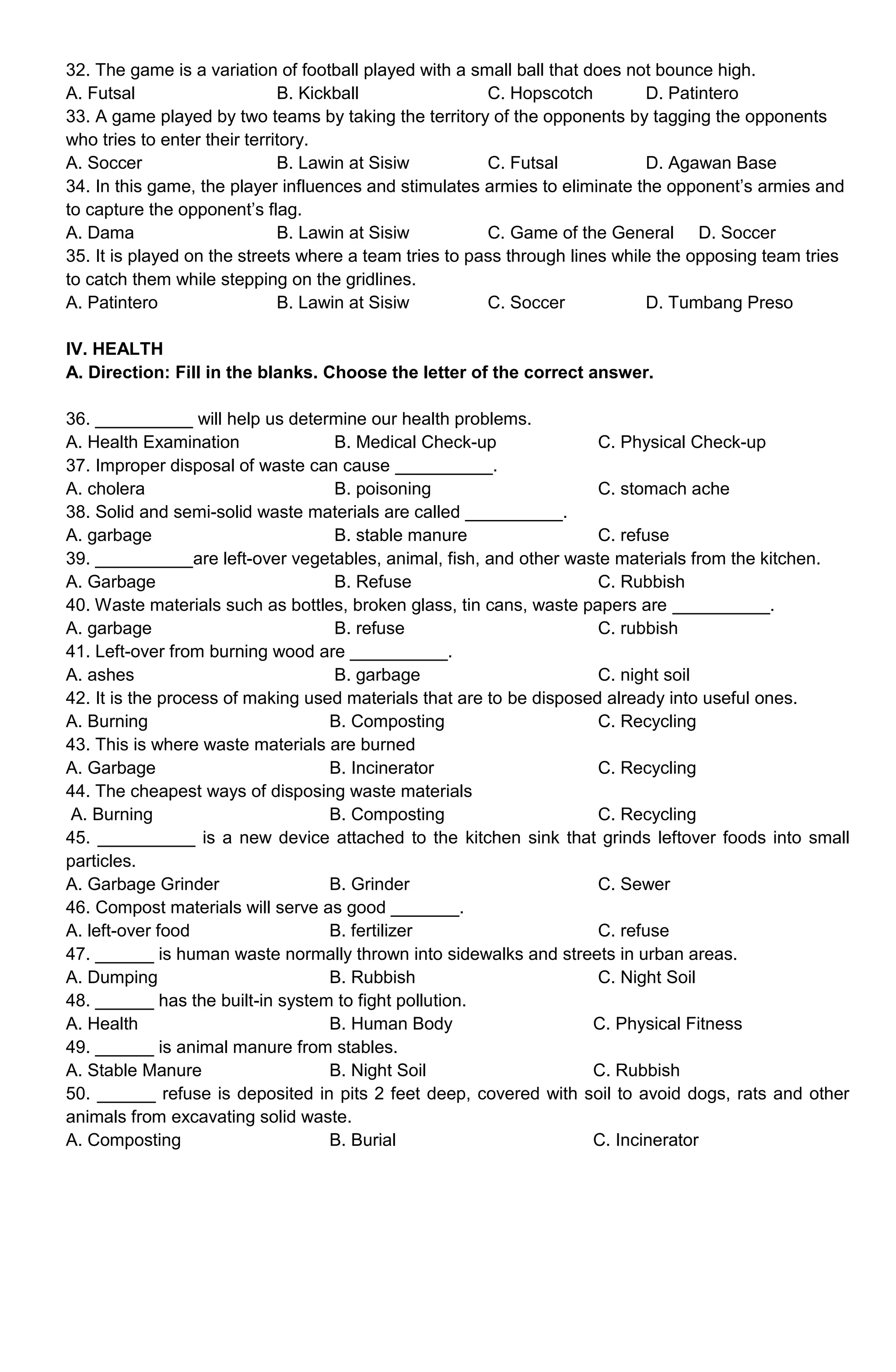 32. The game is a variation of football played with a small ball that does not bounce high.
A. Futsal B. Kickball C. Hopscotch D. Patintero
33. A game played by two teams by taking the territory of the opponents by tagging the opponents
who tries to enter their territory.
A. Soccer B. Lawin at Sisiw C. Futsal D. Agawan Base
34. In this game, the player influences and stimulates armies to eliminate the opponent’s armies and
to capture the opponent’s flag.
A. Dama B. Lawin at Sisiw C. Game of the General D. Soccer
35. It is played on the streets where a team tries to pass through lines while the opposing team tries
to catch them while stepping on the gridlines.
A. Patintero B. Lawin at Sisiw C. Soccer D. Tumbang Preso
IV. HEALTH
A. Direction: Fill in the blanks. Choose the letter of the correct answer.
36. __________ will help us determine our health problems.
A. Health Examination B. Medical Check-up C. Physical Check-up
37. Improper disposal of waste can cause __________.
A. cholera B. poisoning C. stomach ache
38. Solid and semi-solid waste materials are called __________.
A. garbage B. stable manure C. refuse
39. __________are left-over vegetables, animal, fish, and other waste materials from the kitchen.
A. Garbage B. Refuse C. Rubbish
40. Waste materials such as bottles, broken glass, tin cans, waste papers are __________.
A. garbage B. refuse C. rubbish
41. Left-over from burning wood are __________.
A. ashes B. garbage C. night soil
42. It is the process of making used materials that are to be disposed already into useful ones.
A. Burning B. Composting C. Recycling
43. This is where waste materials are burned
A. Garbage B. Incinerator C. Recycling
44. The cheapest ways of disposing waste materials
A. Burning B. Composting C. Recycling
45. __________ is a new device attached to the kitchen sink that grinds leftover foods into small
particles.
A. Garbage Grinder B. Grinder C. Sewer
46. Compost materials will serve as good _______.
A. left-over food B. fertilizer C. refuse
47. ______ is human waste normally thrown into sidewalks and streets in urban areas.
A. Dumping B. Rubbish C. Night Soil
48. ______ has the built-in system to fight pollution.
A. Health B. Human Body C. Physical Fitness
49. ______ is animal manure from stables.
A. Stable Manure B. Night Soil C. Rubbish
50. ______ refuse is deposited in pits 2 feet deep, covered with soil to avoid dogs, rats and other
animals from excavating solid waste.
A. Composting B. Burial C. Incinerator
 